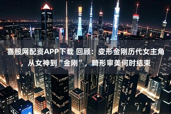 喜股网配资APP下载 回顾：变形金刚历代女主角，从女神到“金刚”，畸形审美何时结束