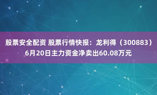 股票安全配资 股票行情快报：龙利得（300883）6月20日主力资金净卖出60.08万元