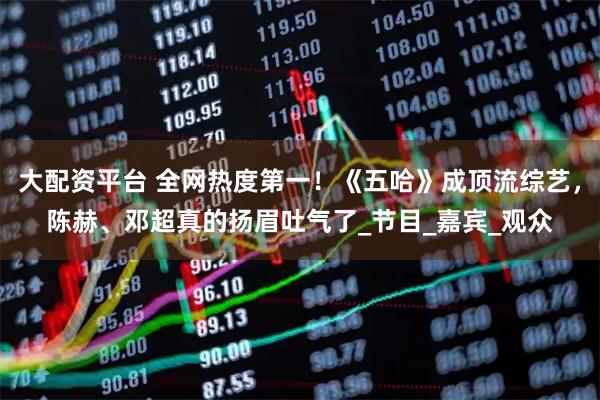 大配资平台 全网热度第一！《五哈》成顶流综艺，陈赫、邓超真的扬眉吐气了_节目_嘉宾_观众