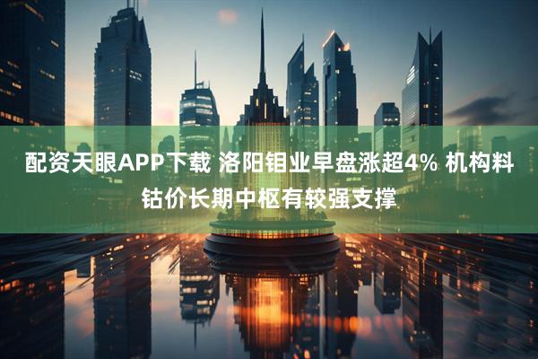 配资天眼APP下载 洛阳钼业早盘涨超4% 机构料钴价长期中枢有较强支撑