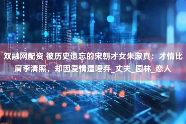 双融网配资 被历史遗忘的宋朝才女朱淑真：才情比肩李清照，却因爱情遭唾弃_丈夫_园林_恋人