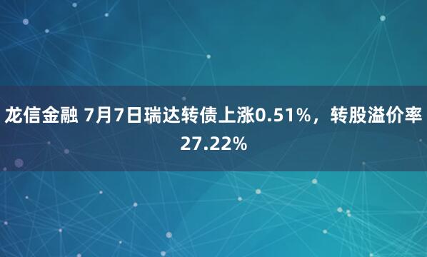 龙信金融 7月7日瑞达转债上涨0.51%，转股溢价率27.22%