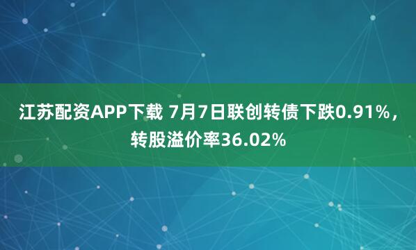 江苏配资APP下载 7月7日联创转债下跌0.91%，转股溢价率36.02%