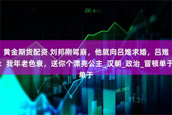 黄金期货配资 刘邦刚驾崩，他就向吕雉求婚，吕雉：我年老色衰，送你个漂亮公主_汉朝_政治_冒顿单于
