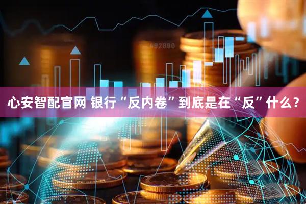 心安智配官网 银行“反内卷”到底是在“反”什么？