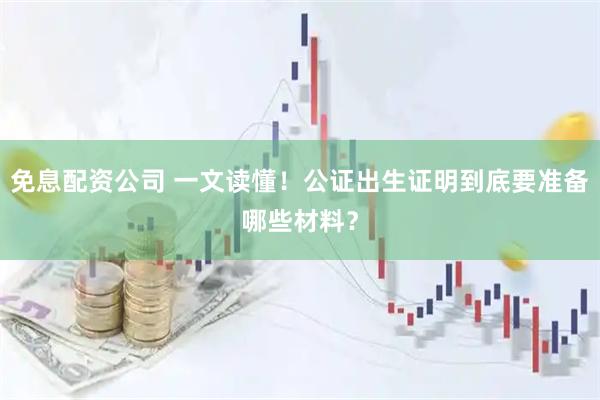 免息配资公司 一文读懂！公证出生证明到底要准备哪些材料？
