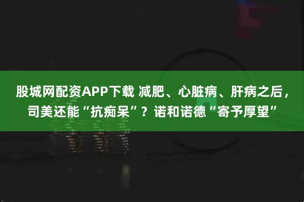 股城网配资APP下载 减肥、心脏病、肝病之后，司美还能“抗痴呆”？诺和诺德“寄予厚望”