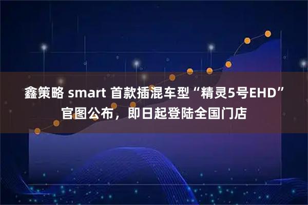 鑫策略 smart 首款插混车型“精灵5号EHD”官图公布，即日起登陆全国门店