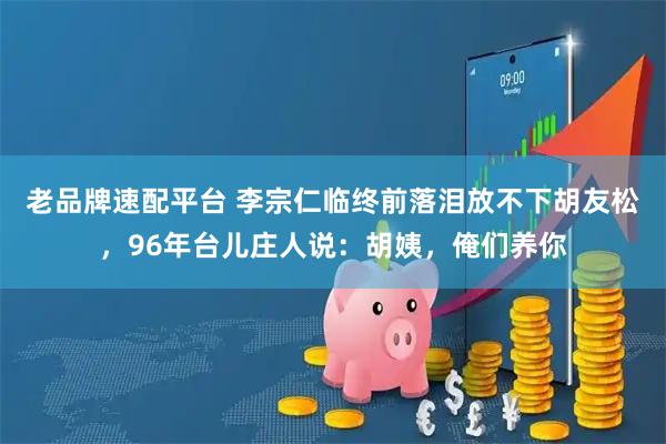 老品牌速配平台 李宗仁临终前落泪放不下胡友松，96年台儿庄人说：胡姨，俺们养你