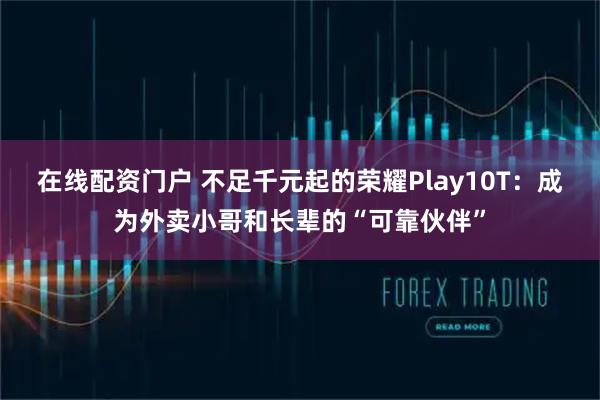 在线配资门户 不足千元起的荣耀Play10T：成为外卖小哥和长辈的“可靠伙伴”