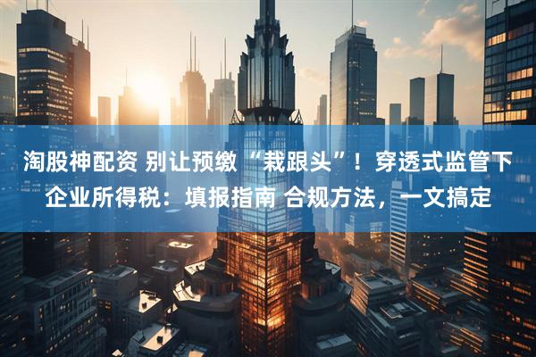 淘股神配资 别让预缴 “栽跟头”！穿透式监管下企业所得税：填报指南 合规方法，一文搞定