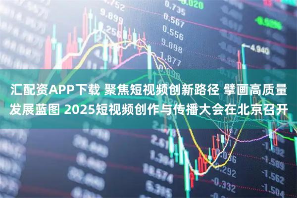 汇配资APP下载 聚焦短视频创新路径 擘画高质量发展蓝图 2025短视频创作与传播大会在北京召开