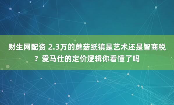 财生网配资 2.3万的蘑菇纸镇是艺术还是智商税？爱马仕的定价逻辑你看懂了吗