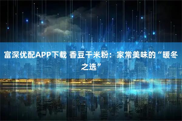 富深优配APP下载 香豆干米粉：家常美味的“暖冬之选”