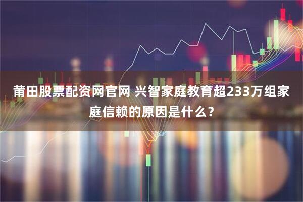莆田股票配资网官网 兴智家庭教育超233万组家庭信赖的原因是什么?
