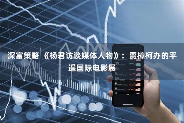 深富策略 《杨君访谈媒体人物》：贾樟柯办的平遥国际电影展