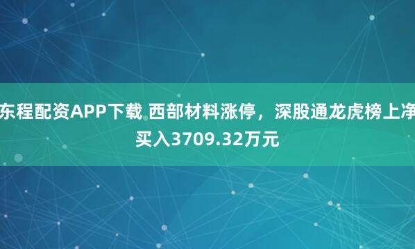 东程配资APP下载 西部材料涨停，深股通龙虎榜上净买入3709.32万元