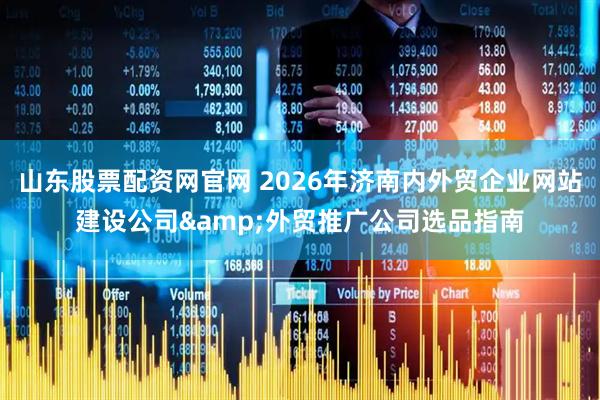 山东股票配资网官网 2026年济南内外贸企业网站建设公司&外贸推广公司选品指南