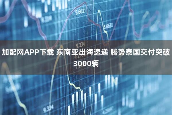 加配网APP下载 东南亚出海速递 腾势泰国交付突破3000辆