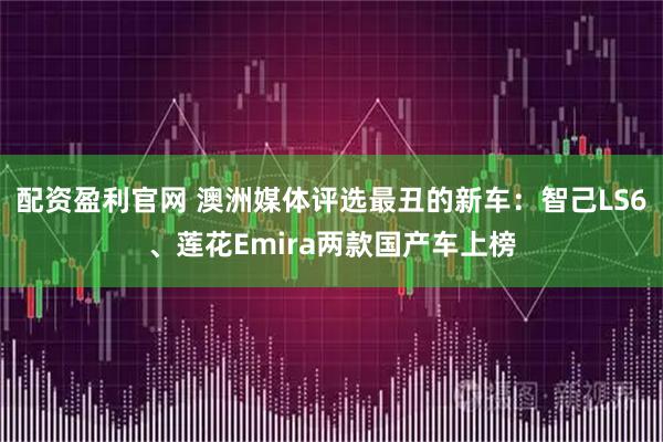 配资盈利官网 澳洲媒体评选最丑的新车：智己LS6、莲花Emira两款国产车上榜