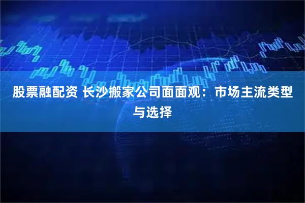 股票融配资 长沙搬家公司面面观：市场主流类型与选择