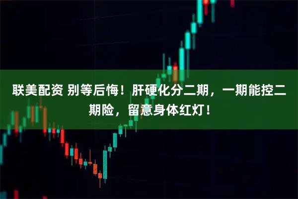 联美配资 别等后悔！肝硬化分二期，一期能控二期险，留意身体红灯！