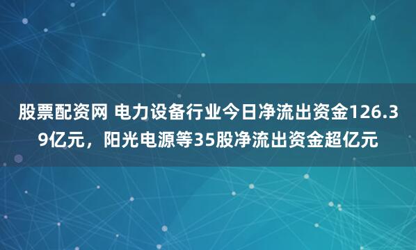 股票配资网 电力设备行业今日净流出资金126.39亿元，阳光电源等35股净流出资金超亿元