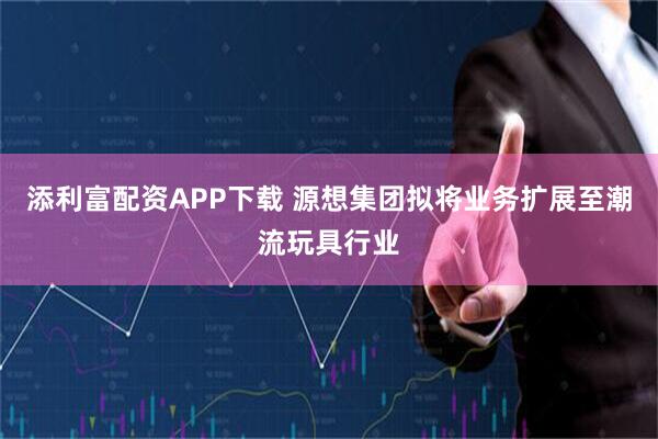 添利富配资APP下载 源想集团拟将业务扩展至潮流玩具行业
