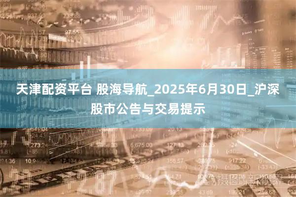 天津配资平台 股海导航_2025年6月30日_沪深股市公告与交易提示