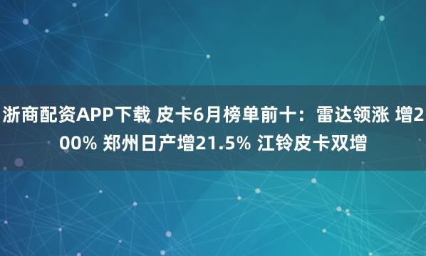 浙商配资APP下载 皮卡6月榜单前十：雷达领涨 增200% 郑州日产增21.5% 江铃皮卡双增