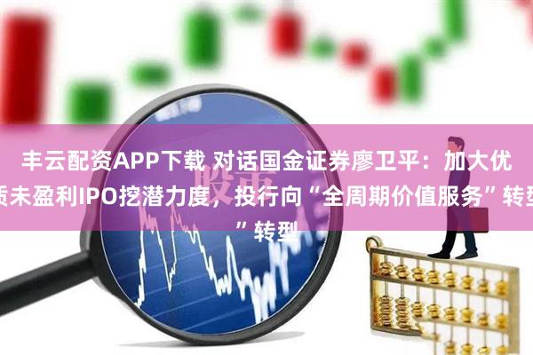丰云配资APP下载 对话国金证券廖卫平：加大优质未盈利IPO挖潜力度，投行向“全周期价值服务”转型