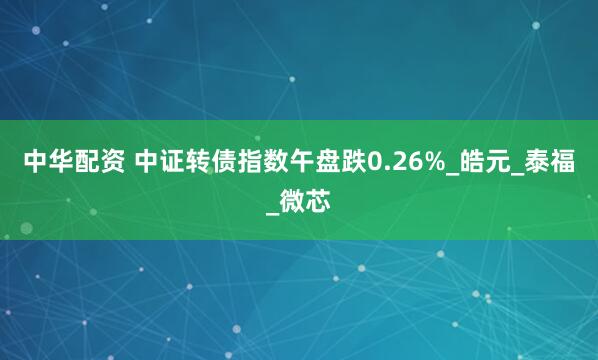 中华配资 中证转债指数午盘跌0.26%_皓元_泰福_微芯