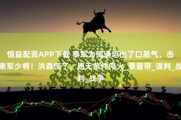 恒益配资APP下载 泰军为佩通坦出了口恶气，击毙柬军少将！洪森慌了，愿无条件停火_录音带_误判_战争