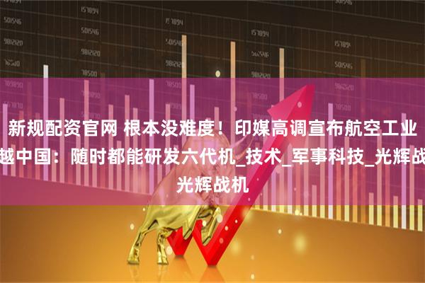 新规配资官网 根本没难度！印媒高调宣布航空工业超越中国：随时都能研发六代机_技术_军事科技_光辉战机
