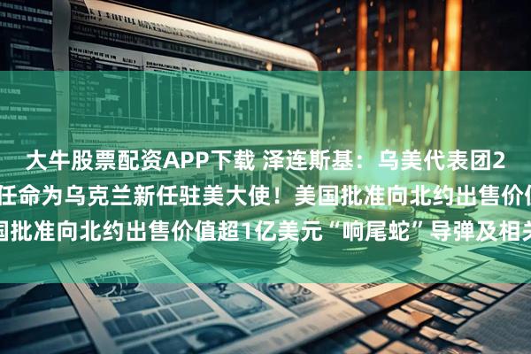 大牛股票配资APP下载 泽连斯基：乌美代表团29日将在纽约会晤！她被任命为乌克兰新任驻美大使！美国批准向北约出售价值超1亿美元“响尾蛇”导弹及相关设备