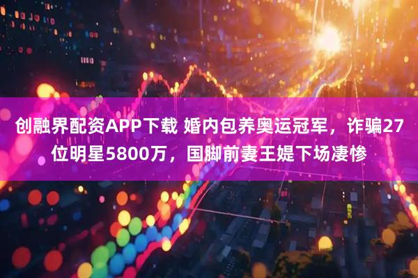 创融界配资APP下载 婚内包养奥运冠军，诈骗27位明星5800万，国脚前妻王媞下场凄惨