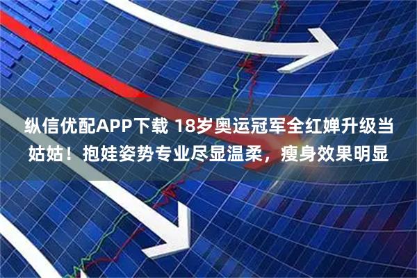 纵信优配APP下载 18岁奥运冠军全红婵升级当姑姑！抱娃姿势专业尽显温柔，瘦身效果明显